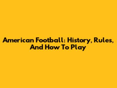 American Football: History, Rules, And How To Play