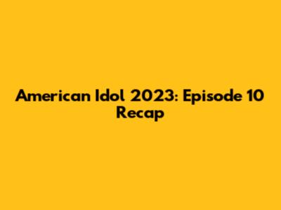 American Idol 2023: Episode 10 Recap