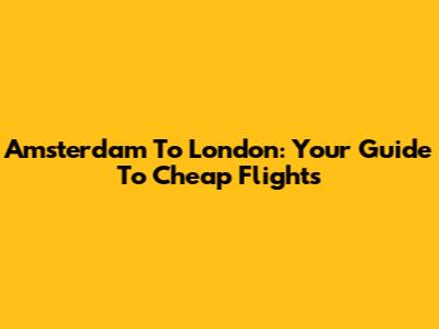 Amsterdam To London: Your Guide To Cheap Flights
