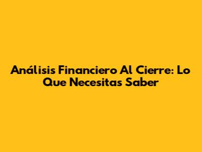 Análisis Financiero Al Cierre: Lo Que Necesitas Saber