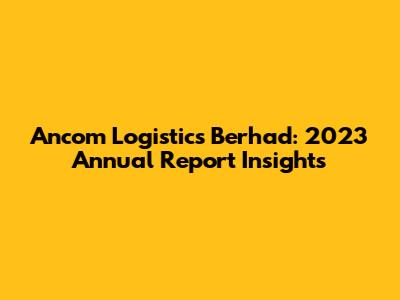 Ancom Logistics Berhad: 2023 Annual Report Insights