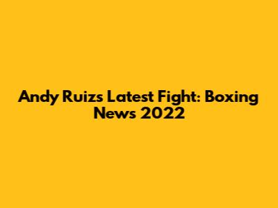 Andy Ruiz's Latest Fight: Boxing News 2022
