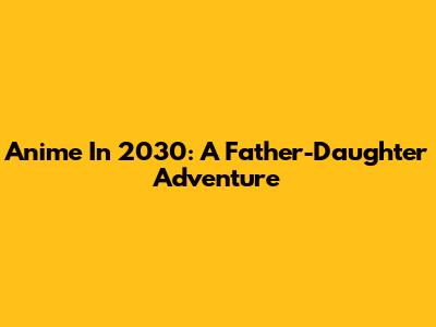Anime In 2030: A Father-Daughter Adventure