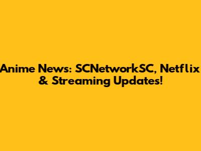 Anime News: SCNetworkSC, Netflix & Streaming Updates!
