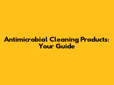 Antimicrobial Cleaning Products: Your Guide