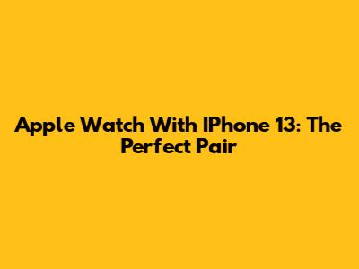 Apple Watch With IPhone 13: The Perfect Pair