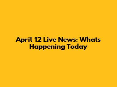 April 12 Live News: What's Happening Today
