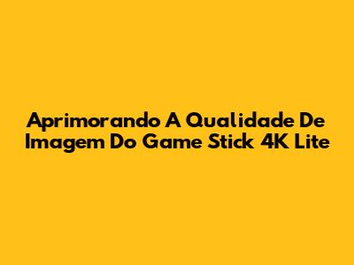 Aprimorando A Qualidade De Imagem Do Game Stick 4K Lite