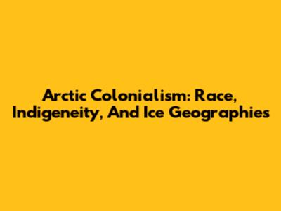 Arctic Colonialism: Race, Indigeneity, And Ice Geographies