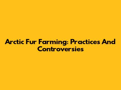 Arctic Fur Farming: Practices And Controversies