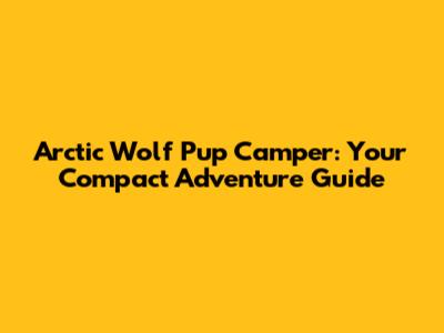 Arctic Wolf Pup Camper: Your Compact Adventure Guide