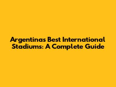 Argentina's Best International Stadiums: A Complete Guide