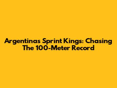 Argentina's Sprint Kings: Chasing The 100-Meter Record