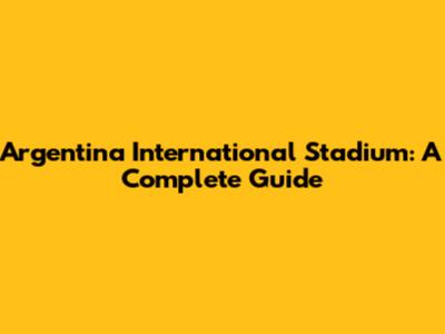 Argentina International Stadium: A Complete Guide