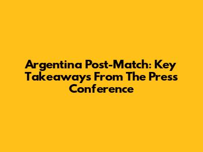 Argentina Post-Match: Key Takeaways From The Press Conference