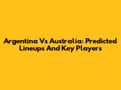 Argentina Vs Australia: Predicted Lineups And Key Players