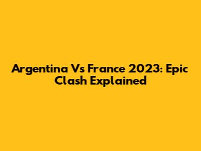 Argentina Vs France 2023: Epic Clash Explained