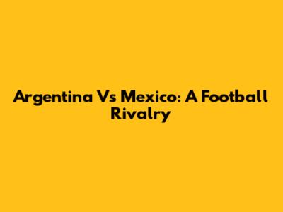 Argentina Vs Mexico: A Football Rivalry