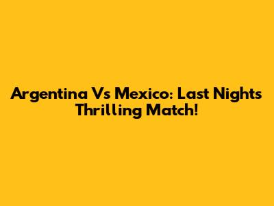 Argentina Vs Mexico: Last Night's Thrilling Match!