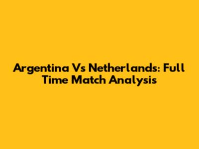 Argentina Vs Netherlands: Full Time Match Analysis