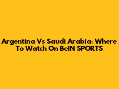 Argentina Vs Saudi Arabia: Where To Watch On BeIN SPORTS