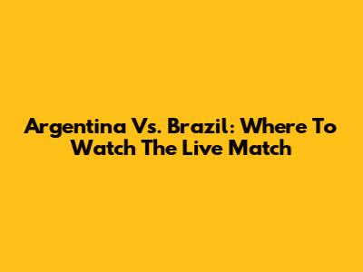 Argentina Vs. Brazil: Where To Watch The Live Match