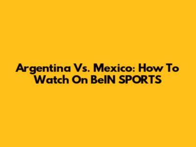 Argentina Vs. Mexico: How To Watch On BeIN SPORTS