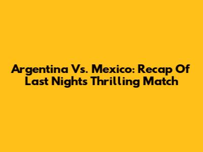 Argentina Vs. Mexico: Recap Of Last Night's Thrilling Match