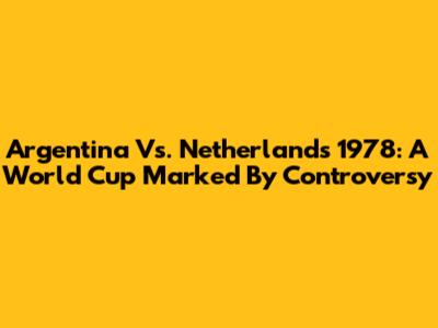 Argentina Vs. Netherlands 1978: A World Cup Marked By Controversy