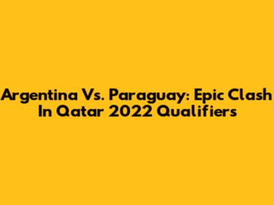 Argentina Vs. Paraguay: Epic Clash In Qatar 2022 Qualifiers