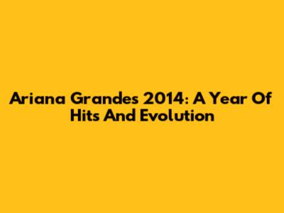 Ariana Grande's 2014: A Year Of Hits And Evolution
