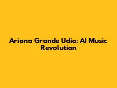 Ariana Grande Udio: AI Music Revolution
