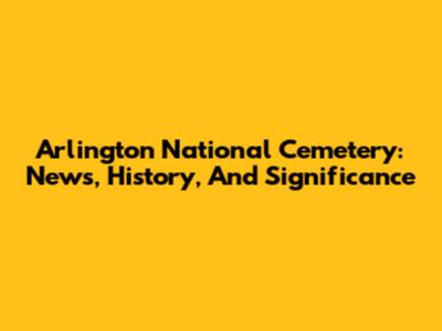 Arlington National Cemetery: News, History, And Significance