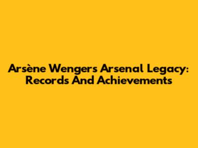 Arsène Wenger's Arsenal Legacy: Records And Achievements