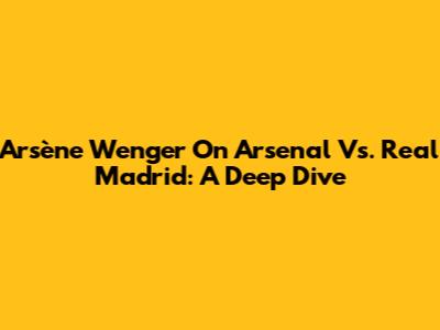 Arsène Wenger On Arsenal Vs. Real Madrid: A Deep Dive
