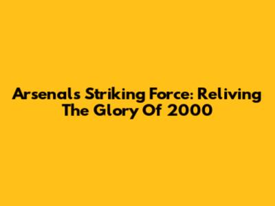Arsenal's Striking Force: Reliving The Glory Of 2000