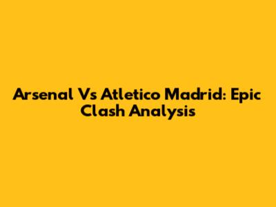 Arsenal Vs Atletico Madrid: Epic Clash Analysis