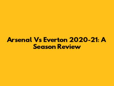Arsenal Vs Everton 2020-21: A Season Review