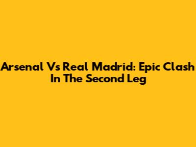 Arsenal Vs Real Madrid: Epic Clash In The Second Leg
