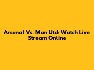 Arsenal Vs. Man Utd: Watch Live Stream Online