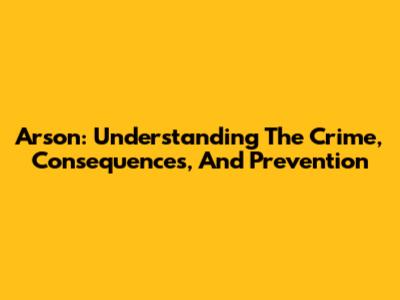Arson: Understanding The Crime, Consequences, And Prevention