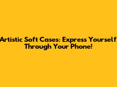 Artistic Soft Cases: Express Yourself Through Your Phone!