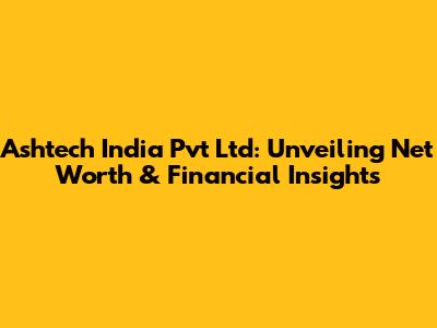 Ashtech India Pvt Ltd: Unveiling Net Worth & Financial Insights
