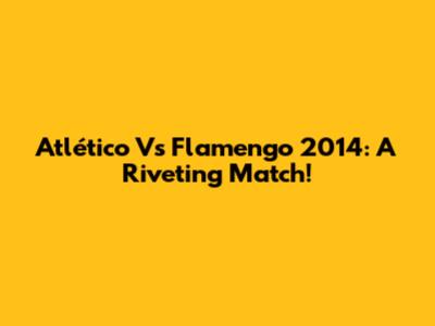 Atlético Vs Flamengo 2014: A Riveting Match!