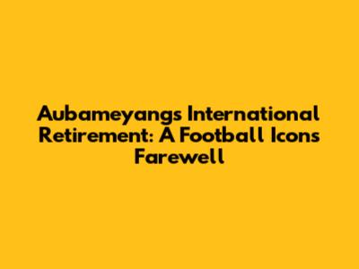 Aubameyang's International Retirement: A Football Icon's Farewell