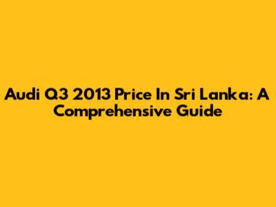 Audi Q3 2013 Price In Sri Lanka: A Comprehensive Guide