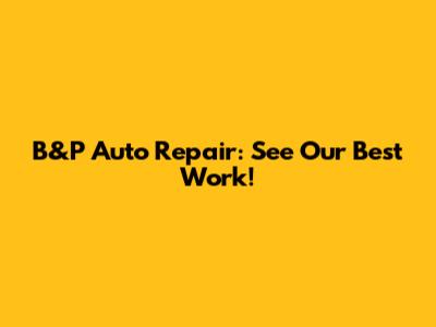 B&P Auto Repair: See Our Best Work!
