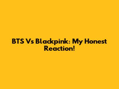 BTS Vs Blackpink: My Honest Reaction!