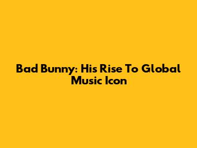 Bad Bunny: His Rise To Global Music Icon