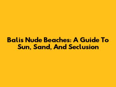Bali's Nude Beaches: A Guide To Sun, Sand, And Seclusion